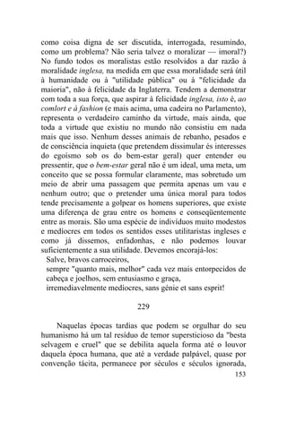 como coisa digna de ser discutida, interrogada, resumindo,
como um problema? Não seria talvez o moralizar — imoral?)
No fundo todos os moralistas estão resolvidos a dar razão à
moralidade inglesa, na medida em que essa moralidade será útil
à humanidade ou à "utilidade pública" ou à "felicidade da
maioria", não à felicidade da Inglaterra. Tendem a demonstrar
com toda a sua força, que aspirar à felicidade inglesa, isto é, ao
comlort e à fashion (e mais acima, uma cadeira no Parlamento),
representa o verdadeiro caminho da virtude, mais ainda, que
toda a virtude que existiu no mundo não consistiu em nada
mais que isso. Nenhum desses animais de rebanho, pesados e
de consciência inquieta (que pretendem dissimular és interesses
do egoísmo sob os do bem-estar geral) quer entender ou
pressentir, que o bem-estar geral não é um ideal, uma meta, um
conceito que se possa formular claramente, mas sobretudo um
meio de abrir uma passagem que permita apenas um vau e
nenhum outro; que o pretender uma única moral para todos
tende precisamente a golpear os homens superiores, que existe
uma diferença de grau entre os homens e conseqüentemente
entre as morais. São uma espécie de indivíduos muito modestos
e medíocres em todos os sentidos esses utilitaristas ingleses e
como já dissemos, enfadonhas, e não podemos louvar
suficientemente a sua utilidade. Devemos encorajá-los:
  Salve, bravos carroceiros,
  sempre "quanto mais, melhor" cada vez mais entorpecidos de
  cabeça e joelhos, sem entusiasmo e graça,
  irremediavelmente medíocres, sans génie et sans esprit!

                               229

     Naquelas épocas tardias que podem se orgulhar do seu
humanismo há um tal resíduo de temor supersticioso da "besta
selvagem e cruel" que se debilita aquela forma até o louvor
daquela época humana, que até a verdade palpável, quase por
convenção tácita, permanece por séculos e séculos ignorada,
                                                              153
 