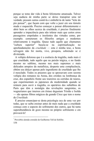 porque se teme dar vida à besta felizmente amansada. Talvez
seja audácia de minha parte se deixo transpirar uma tal
verdade; possam outras contê-la e embebê-la de tanto "leite do
pio pensar"1, que façam com que volte a jazer em seu túmulo
muda e esquecida. Preciso começar a pensar diferentemente e
abrir bem os olhos acerca da crueldade, é preciso finalmente
aprender a impaciência para não tolerar mais que certos erros
passageiros empolados e insolentes das virtudes como, por
exemplo. cometeram os filósofos antigos e modernos
relativamente à tragédia. Quase tudo aquilo que chamamos
"cultura superior" baseia-se na espiritualização no
aprofundamento da crueldade — esta é minha tese, a besta
selvagem não foi morta, vive, prospera, sobretudo se é
divinizada.
  A volúpia dolorosa que é a essência da tragédia, nada mais é
que crueldade, tudo aquilo que na paixão trágica, e no fundo
mesmo no sublime, mesmo nos mais supremos e mais
delicados arrepios da metafísica, desperta uma complacência,
obtém seu dulçor apenas pelo ingrediente de crueldade que lhe
é mesclado. Todos os prazeres que se apossavam com secreta
volúpia dos romanos na Arena, dos cristãos na lembrança da
cruz, dos espanhóis frente aos toureiros ou corridas de touros,
que experimentam os japoneses da modernidade quando se
reúnem para ouvir a tragédia, os operários dos subúrbios de
Paris que têm a nostalgia das revoluções sangrentas, os
wagnerianos que imersos em êxtase degustam Tristão e Isolda
— são apenas filtros mágicos da grande Circe que tem o nome
de Crueldade.
  É preciso emancipar-se desta psicologia oca de uma vez por
todas, que se saiba ensinar antes de mais nada que a crueldade
começa com o aspecto do sofrimento dos outros, que há tanta
superabundância de gozo mesmo no próprio sofrimento e em
provocá-lo!

1
    Provérbio alemão extraído do Guilherme Tell de Schiller.
154
 