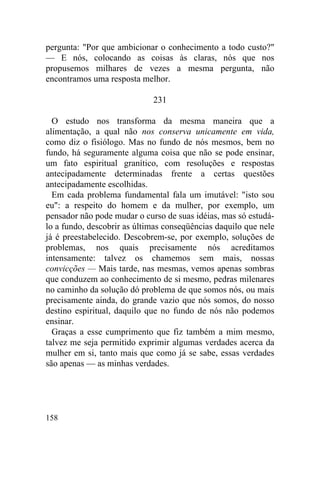 pergunta: "Por que ambicionar o conhecimento a todo custo?"
— E nós, colocando as coisas às claras, nós que nos
propusemos milhares de vezes a mesma pergunta, não
encontramos uma resposta melhor.

                             231

  O estudo nos transforma da mesma maneira que a
alimentação, a qual não nos conserva unicamente em vida,
como diz o fisiólogo. Mas no fundo de nós mesmos, bem no
fundo, há seguramente alguma coisa que não se pode ensinar,
um fato espiritual granítico, com resoluções e respostas
antecipadamente determinadas frente a certas questões
antecipadamente escolhidas.
  Em cada problema fundamental fala um imutável: "isto sou
eu": a respeito do homem e da mulher, por exemplo, um
pensador não pode mudar o curso de suas idéias, mas só estudá-
lo a fundo, descobrir as últimas conseqüências daquilo que nele
já é preestabelecido. Descobrem-se, por exemplo, soluções de
problemas, nos quais precisamente nós acreditamos
intensamente: talvez os chamemos sem mais, nossas
convicções — Mais tarde, nas mesmas, vemos apenas sombras
que conduzem ao conhecimento de si mesmo, pedras milenares
no caminho da solução dó problema de que somos nós, ou mais
precisamente ainda, do grande vazio que nós somos, do nosso
destino espiritual, daquilo que no fundo de nós não podemos
ensinar.
  Graças a esse cumprimento que fiz também a mim mesmo,
talvez me seja permitido exprimir algumas verdades acerca da
mulher em si, tanto mais que como já se sabe, essas verdades
são apenas — as minhas verdades.




158
 