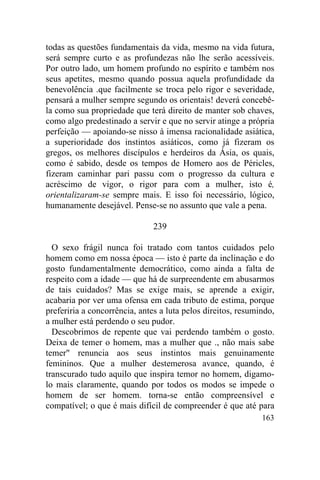 todas as questões fundamentais da vida, mesmo na vida futura,
será sempre curto e as profundezas não lhe serão acessíveis.
Por outro lado, um homem profundo no espírito e também nos
seus apetites, mesmo quando possua aquela profundidade da
benevolência .que facilmente se troca pelo rigor e severidade,
pensará a mulher sempre segundo os orientais! deverá concebê-
la como sua propriedade que terá direito de manter sob chaves,
como algo predestinado a servir e que no servir atinge a própria
perfeição — apoiando-se nisso à imensa racionalidade asiática,
a superioridade dos instintos asiáticos, como já fizeram os
gregos, os melhores discípulos e herdeiros da Ásia, os quais,
como é sabido, desde os tempos de Homero aos de Péricles,
fizeram caminhar pari passu com o progresso da cultura e
acréscimo de vigor, o rigor para com a mulher, isto é,
orientalizaram-se sempre mais. E isso foi necessário, lógico,
humanamente desejável. Pense-se no assunto que vale a pena.

                               239

  O sexo frágil nunca foi tratado com tantos cuidados pelo
homem como em nossa época — isto é parte da inclinação e do
gosto fundamentalmente democrático, como ainda a falta de
respeito com a idade — que há de surpreendente em abusarmos
de tais cuidados? Mas se exige mais, se aprende a exigir,
acabaria por ver uma ofensa em cada tributo de estima, porque
preferiria a concorrência, antes a luta pelos direitos, resumindo,
a mulher está perdendo o seu pudor.
  Descobrimos de repente que vai perdendo também o gosto.
Deixa de temer o homem, mas a mulher que ., não mais sabe
temer" renuncia aos seus instintos mais genuinamente
femininos. Que a mulher destemerosa avance, quando, é
transcurado tudo aquilo que inspira temor no homem, digamo-
lo mais claramente, quando por todos os modos se impede o
homem de ser homem. torna-se então compreensível e
compatível; o que é mais difícil de compreender é que até para
                                                              163
 