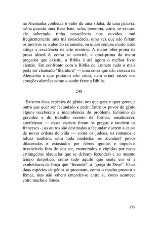na Alemanha conhecia o valor de uma sílaba, de uma palavra,
sabia quando uma frase bate, salta, precipita, corre, se exaure,
ele sobretudo tinha consciência nos ouvidos. mui
freqüentemente uma má consciência, uma vez que não faltam
os motivos se o alemão raramente, ou quase sempre muito tarde
atinge a excelência na arte oratória. A maior obra-prima da
prosa alemã é, como se convirá, a obra-prima do maior
pregador que existiu, a Bíblia é até agora o melhor livro
alemão. Em confronto com a Bíblia de Luthero tudo o mais
pode ser chamado "literatura" — uma coisa que não cresceu na
Alemanha e que portanto não criou, nem criará raízes nos
corações alemães como o soube fazer a Bíblia.

                              248

  Existem duas espécies de gênio; um que gera e quer gerar, e
outro que quer ser fecundado e parir. Entre os povos de gênio
alguns receberam a incumbência do problema feminino da
gravidez e do trabalho secreto de formar, amadurecer,
aperfeiçoar — desta espécie foram os gregos e também os
franceses -; os outros são destinados a fecundar e serem a causa
de novas ordens de vida — como os judeus, os romanos e
talvez também, com toda modéstia, os alemães? povos
dilacerados e extasiados por febres ignotas e impulsos
irresistíveis fora de seu ser, enamorados e cúpidos por raças
estrangeiras (daquelas que se deixam fecundar) e ao mesmo
tempo despótico, como tudo aquilo que sente em si a
exuberância da força que “fecunda”, a “graça de Deus”. Estas
duas espécies de gênio se procuram, como o macho procura a
fêmea, mas não sabem entender-se entre si, como acontece
entre macho e fêmea.




                                                            179
 