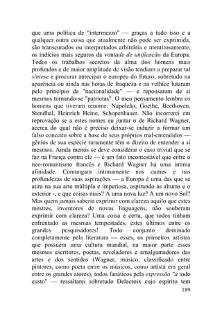 que uma política de "intermezzo" — graças a tudo isso e a
qualquer outra coisa que atualmente não pode ser exprimida,
são transcurados ou interpretados arbitrária e mentirosamente,
os indícios mais seguros da vontade de unificação da Europa.
Todos os trabalhos secretos da alma dos homens mais
profundos e de maior amplitude de visão tendiam a preparar tal
síntese e procurar antecipar o europeu do futuro, sobretudo na
aparência ou ainda nas horas de fraqueza e na velhice lutaram
pelo princípio da "nacionalidade" — e repousaram de si
mesmos tornando-se "patriotas". O meu pensamento lembra os
homens que tiveram renome: Napoleão, Goethe, Beethoven,
Stendhal, Heinrich Heine, Schopenhauer. Não incorrerei em
reprovação se a estes nomes eu juntar o de Richard Wagner,
acerca do qual não é preciso deixar-se induzir a formar um
falso conceito sobre a base de seus próprios mal-entendidos —
gênios de sua espécie raramente têm o direito de entender a si
mesmos. Ainda menos se deve considerar o caso trivial que se
faz na França contra ele — é um fato incontestável que entre o
neo-romantismo francês e Richard Wagner há uma íntima
afinidade. Comungam intimamente nos cumes e nas
profundezas de suas aspirações — a Europa é uma das que se
atira na sua arte múltipla e imperiosa, aspirando as alturas e o
exterior -, e que coisas mais? A uma nova luz? A um novo Sol?
Mas quem jamais saberia exprimir com clareza aquilo que estes
mestres, inventores de novas linguagens, não souberam
exprimir com clareza? Uma coisa é certa, que todos tinham
enfrentado as mesmas tempestades, estes últimos entre os
grandes       pesquisadores!    Todo      conjunto    dominado
completamente pela literatura — esses, os primeiros artistas
que possuem uma cultura mundial, na maior parte esses
mesmos escritores, poetas, reveladores e amalgamadores das
artes e dos sentidos (Wagner, músico, classificado entre
pintores, como poeta entre os músicos, como artista em geral
entre os grandes atores); todos fanáticos pela expressão "a todo
custo" — ressaltarei sobretudo Delacroix cujo espírito tem
                                                            189
 