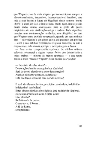 que Wagner criou de mais singular permanecerá para sempre, e
não só atualmente, inacessível, incompreensível, imutável, para
toda a raça latina: a figura de Siegfried, deste homem “molto
libero” a qual, de fato, é muito livre, muito rude, muito jovial,
muito sadio, muito anticatólico para o gosto de povos
originários de uma civilização antiga e caduca. Pode significar
também uma contravenção romântica, este Siegfried: se bem
que Wagner tenha expiado seu pecado, quando em seus últimos
dias — sacrificando a um gosto que já era passado, em política
— com a sua habitual veemência religiosa começou, se não a
empreender, pelo menos a pregar a peregrinagem a Roma.
  — Para evitar compreensão equivoca de minhas últimas
palavras, recorrerei a alguns versos fortes que denunciarão a
todas orelhas — mesmo as menos apuradas — o que tenho
contra o mais "recente Wagner" e sua música do Parsifal:

 — Será isto alemão, ainda? -
 De coração alemão estes guinchos sórdidos?
 Será de corpo alemão esta auto-descarnação?
 Alemão este abrir de mãos. sacerdotal?
 Esta excitação sensorial com dor de incenso?

 E será alemão este hesitar, precipitar, cambalear, indefinido
 indefectível bambolear?
 Estes olhares furtivos de religiosa, este badalar de vésperas,
 este extasiar falso em céus e supra-céus?
 Isto, alemão?
 Refleti ainda às portas,
 O que ouvis, é Roma...
 A fé de Roma,
 sem palavras!




                                                              191
 