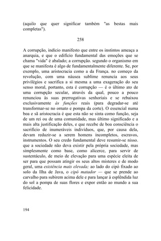 (aquilo que quer significar também          "as   bestas   mais
completas").

                             258

A corrupção, indício manifesto que entre os instintos ameaça a
anarquia, e que o edifício fundamental das emoções que se
chama "vida" é abalado; a corrupção. segundo o organismo em
que se manifesta é algo de fundamentalmente diferente. Se, por
exemplo, uma aristocracia como a da França. no começo da
revolução, com uma náusea sublime renuncia aos seus
privilégios e sacrifica a si mesma a uma exageração do seu
senso moral, portanto, esta é corrupção — é o último ato de
uma corrupção secular, através da qual, pouco a pouco
renunciou às suas prerrogativas senhoriais e se rebaixou
exclusivamente às funções reais (para degradar-se até
transformar-se no ornato e pompa da corte). O essencial numa
boa e sã aristocracia é que esta não se sinta como função, seja
de um rei ou de uma comunidade, mas último significado e a
mais alta justificação deles, e que recebe de boa consciência o
sacrifício de inumeráveis indivíduos, que, por causa dela,
devam reduzir-se a serem homens incompletos, escravos,
instrumentos. O seu credo fundamental deve resumir-se nisso.
que a sociedade não deva existir pela própria sociedade, mas
simplesmente como base, como alicerce, para servir de
sustentáculo, de meio de elevação para uma espécie eleita de
ser para que possam atingir os seus altos misteres e de modo
geral, uma existência mais elevada; ao lado do cipó fixado ao
solo da Ilha de Java, o cipó matador — que se prende ao
carvalho para subirem acima dele e para lançar à esplêndida luz
do sol a pompa de suas flores e expor então ao mundo a sua
felicidade.



194
 