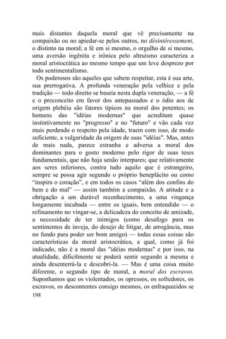 mais distantes daquela moral que vê precisamente na
compaixão ou no apiedar-se pelos outros, no désintéressement,
o distinto na moral; a fé em si mesmo, o orgulho de si mesmo,
uma aversão ingênita e irônica pelo altruísmo caracteriza a
moral aristocrática ao mesmo tempo que um leve desprezo por
todo sentimentalismo.
  Os poderosos são aqueles que sabem respeitar, esta é sua arte,
sua prerrogativa. A profunda veneração pela velhice e pela
tradição — todo direito se baseia nesta dupla veneração, — a fé
e o preconceito em favor dos antepassados e o ódio aos de
origem plebéia são fatores típicos na moral dos potentes; os
homens das "idéias modernas" que acreditam quase
instintivamente no "progresso" e no "futuro" e vão cada vez
mais perdendo o respeito pela idade, traem com isso, de modo
suficiente, a vulgaridade da origem de suas "idéias". Mas, antes
de mais nada, parece estranha e adversa a moral dos
dominantes para o gosto moderno pelo rigor de suas teses
fundamentais, que não haja senão interpares; que relativamente
aos seres inferiores, contra tudo aquilo que é estrangeiro,
sempre se possa agir segundo o próprio beneplácito ou como
“inspira o coração”, e em todos os casos “além dos confins do
bem e do mal” — assim também a compaixão. A atitude e a
obrigação a um durável reconhecimento, a uma vingança
longamente incubada — entre os iguais, bem entendido — o
refinamento no vingar-se, a delicadeza do conceito de amizade,
a necessidade de ter inimigos (como desafogo para os
sentimentos de inveja, do desejo de litigar, de arrogância, mas
no fundo para poder ser bom amigo) — todas essas coisas são
características da moral aristocrática, a qual, como já foi
indicado, não é a moral das "idéias modernas" e por isso, na
atualidade, dificilmente se poderá sentir segundo a mesma e
ainda desenterrá-la e descobri-la. — Mas é uma coisa muito
diferente, o segundo tipo de moral, a moral dos escravos.
Suponhamos que os violentados, os opressos, os sofredores, os
escravos, os descontentes consigo mesmos, os enfraquecidos se
198
 