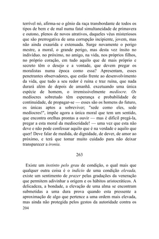 terrível nó, afirma-se o gênio da raça transbordante de todos os
tipos de bem e de mal numa fatal simultaneidade de primavera
e outono, plenos de novos atrativos, daqueles véus misteriosos
que são prerrogativa de uma corrupção incipiente, jovem, mas
não ainda exaurida e extenuada. Surge novamente o perigo
mestre, a moral, o grande perigo, mas desta vez ínsito no
indivíduo. no próximo, no amigo, na vida, nos próprios filhos,
no próprio coração, em tudo aquilo que de mais próprio e
secreto têm o desejo e a vontade, que devem pregar os
moralistas numa época como essa? Apresentam, esses
penetrantes observadores, que estão frente ao desenvolvimento
da vida, que tudo a seu redor é ruína e traz ruína, que nada
durará além de depois de amanhã. excetuando uma única
espécie de homem, o irremissivelmente medíocre. Os
medíocres sobretudo têm esperança e probabilidade de
continuidade, de propagar-se — esses são os homens do futuro,
os únicas aptos a sobreviver; "sede como eles, sede
medíocres!", impõe agora a única moral que tem um sentido,
que encontra orelhas prontas a ouvir — mas é difícil pregá-la,
pregar a esta moral da mediocridade! — uma vez que esta não
deve e não pode confessar aquilo que é na verdade e aquilo que
quer! Deve falar de medida, de dignidade, de dever, de amor ao
próximo, e terá que tomar muito cuidado para não deixar
transparecer a ironia.

                              263

  Existe um instinto pelo grau de condição, o qual mais que
qualquer outra coisa é o indício de uma condição elevada,
existe um sentimento de prazer pelas gradações da veneração
que permitem adivinhar a origem e os hábitos aristocráticos. A
delicadeza, a bondade, a elevação de uma alma se encontram
submetidas a uma dura prova quando esta pressente a
aproximação de algo que pertence a uma ordem mais elevada,
mas ainda não protegida pelos gestos da autoridade contra os
204
 