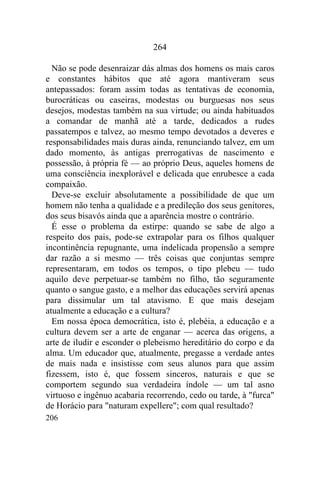 264

  Não se pode desenraizar dás almas dos homens os mais caros
e constantes hábitos que até agora mantiveram seus
antepassados: foram assim todas as tentativas de economia,
burocráticas ou caseiras, modestas ou burguesas nos seus
desejos, modestas também na sua virtude; ou ainda habituados
a comandar de manhã até a tarde, dedicados a rudes
passatempos e talvez, ao mesmo tempo devotados a deveres e
responsabilidades mais duras ainda, renunciando talvez, em um
dado momento, às antigas prerrogativas de nascimento e
possessão, à própria fé — ao próprio Deus, aqueles homens de
uma consciência inexplorável e delicada que enrubesce a cada
compaixão.
  Deve-se excluir absolutamente a possibilidade de que um
homem não tenha a qualidade e a predileção dos seus genitores,
dos seus bisavós ainda que a aparência mostre o contrário.
  É esse o problema da estirpe: quando se sabe de algo a
respeito dos pais, pode-se extrapolar para os filhos qualquer
incontinência repugnante, uma indelicada propensão a sempre
dar razão a si mesmo — três coisas que conjuntas sempre
representaram, em todos os tempos, o tipo plebeu — tudo
aquilo deve perpetuar-se também no filho, tão seguramente
quanto o sangue gasto, e a melhor das educações servirá apenas
para dissimular um tal atavismo. E que mais desejam
atualmente a educação e a cultura?
  Em nossa época democrática, isto é, plebéia, a educação e a
cultura devem ser a arte de enganar — acerca das origens, a
arte de iludir e esconder o plebeismo hereditário do corpo e da
alma. Um educador que, atualmente, pregasse a verdade antes
de mais nada e insistisse com seus alunos para que assim
fizessem, isto é, que fossem sinceros, naturais e que se
comportem segundo sua verdadeira índole — um tal asno
virtuoso e ingênuo acabaria recorrendo, cedo ou tarde, à "furca"
de Horácio para "naturam expellere"; com qual resultado?
206
 