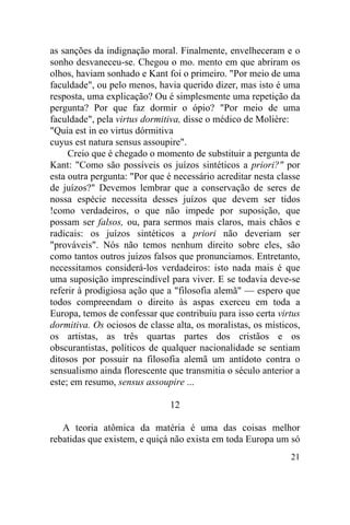 as sanções da indignação moral. Finalmente, envelheceram e o
sonho desvaneceu-se. Chegou o mo. mento em que abriram os
olhos, haviam sonhado e Kant foi o primeiro. "Por meio de uma
faculdade", ou pelo menos, havia querido dizer, mas isto é uma
resposta, uma explicação? Ou é simplesmente uma repetição da
pergunta? Por que faz dormir o ópio? "Por meio de uma
faculdade", pela virtus dormitiva, disse o médico de Molière:
"Quia est in eo virtus dórmitiva
cuyus est natura sensus assoupire".
     Creio que é chegado o momento de substituir a pergunta de
Kant: "Como são possíveis os juízos sintéticos a priori?" por
esta outra pergunta: "Por que é necessário acreditar nesta classe
de juízos?" Devemos lembrar que a conservação de seres de
nossa espécie necessita desses juízos que devem ser tidos
!como verdadeiros, o que não impede por suposição, que
possam ser falsos, ou, para sermos mais claros, mais chãos e
radicais: os juízos sintéticos a priori não deveriam ser
"prováveis". Nós não temos nenhum direito sobre eles, são
como tantos outros juízos falsos que pronunciamos. Entretanto,
necessitamos considerá-los verdadeiros: isto nada mais é que
uma suposição imprescindível para viver. E se todavia deve-se
referir à prodigiosa ação que a "filosofia alemã" — espero que
todos compreendam o direito às aspas exerceu em toda a
Europa, temos de confessar que contribuiu para isso certa virtus
dormitiva. Os ociosos de classe alta, os moralistas, os místicos,
os artistas, as três quartas partes dos cristãos e os
obscurantistas, políticos de qualquer nacionalidade se sentiam
ditosos por possuir na filosofia alemã um antídoto contra o
sensualismo ainda florescente que transmitia o século anterior a
este; em resumo, sensus assoupire ...

                               12

   A teoria atômica da matéria é uma das coisas melhor
rebatidas que existem, e quiçá não exista em toda Europa um só
                                                              21
 