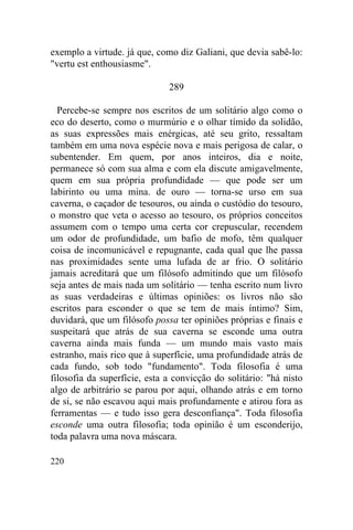 exemplo a virtude. já que, como diz Galiani, que devia sabê-lo:
"vertu est enthousiasme".

                              289

  Percebe-se sempre nos escritos de um solitário algo como o
eco do deserto, como o murmúrio e o olhar tímido da solidão,
as suas expressões mais enérgicas, até seu grito, ressaltam
também em uma nova espécie nova e mais perigosa de calar, o
subentender. Em quem, por anos inteiros, dia e noite,
permanece só com sua alma e com ela discute amigavelmente,
quem em sua própria profundidade — que pode ser um
labirinto ou uma mina. de ouro — torna-se urso em sua
caverna, o caçador de tesouros, ou ainda o custódio do tesouro,
o monstro que veta o acesso ao tesouro, os próprios conceitos
assumem com o tempo uma certa cor crepuscular, recendem
um odor de profundidade, um bafio de mofo, têm qualquer
coisa de incomunicável e repugnante, cada qual que lhe passa
nas proximidades sente uma lufada de ar frio. O solitário
jamais acreditará que um filósofo admitindo que um filósofo
seja antes de mais nada um solitário — tenha escrito num livro
as suas verdadeiras e últimas opiniões: os livros não são
escritos para esconder o que se tem de mais íntimo? Sim,
duvidará, que um filósofo possa ter opiniões próprias e finais e
suspeitará que atrás de sua caverna se esconde uma outra
caverna ainda mais funda — um mundo mais vasto mais
estranho, mais rico que à superfície, uma profundidade atrás de
cada fundo, sob todo "fundamento". Toda filosofia é uma
filosofia da superfície, esta a convicção do solitário: "há nisto
algo de arbitrário se parou por aqui, olhando atrás e em torno
de si, se não escavou aqui mais profundamente e atirou fora as
ferramentas — e tudo isso gera desconfiança". Toda filosofia
esconde uma outra filosofia; toda opinião é um esconderijo,
toda palavra uma nova máscara.

220
 