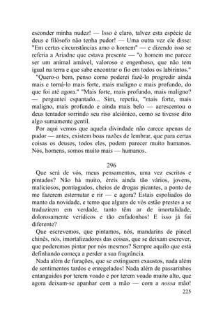 esconder minha nudez! — Isso é claro, talvez esta espécie de
deus e filósofo não tenha pudor! — Uma outra vez ele disse:
"Em certas circunstâncias amo o homem" — e dizendo isso se
referia a Ariadne que estava presente — "o homem me parece
ser um animal amável, valoroso e engenhoso, que não tem
igual na terra e que sabe encontrar o fio em todos os labirintos."
  "Quero-o bem, penso como poderei fazê-lo progredir ainda
mais e torná-lo mais forte, mais maligno e mais profundo, do
que foi até agora." "Mais forte, mais profundo, mais maligno?
— perguntei espantado... Sim, repetiu, "mais forte, mais
maligno, mais profundo e ainda mais belo — acrescentou o
deus tentador sorrindo seu riso alciônico, como se tivesse dito
algo sumamente gentil.
  Por aqui vemos que aquela divindade não carece apenas de
pudor — antes, existem boas razões de lembrar, que para certas
coisas os deuses, todos eles, podem parecer muito humanos.
Nós, homens, somos muito mais — humanos.

                              296
  Que será de vós, meus pensamentos, uma vez escritos e
pintados? Não há muito, éreis ainda tão vários, jovens,
maliciosos, pontiagudos, cheios de drogas picantes, a ponto de
me fazerem esternutar e rir — e agora? Estais espoliados do
manto da novidade, e temo que alguns de vós estão prestes a se
traduzirem em verdade, tanto têm ar de imortalidade,
dolorosamente verídicos e tão enfadonhos! E isso já foi
diferente?
  Que escrevemos, que pintamos, nós, mandarins de pincel
chinês, nós, imortalizadores das coisas, que se deixam escrever,
que poderemos pintar por nós mesmos? Sempre aquilo que está
definhando começa a perder a sua fragrância.
  Nada além de furações, que se extinguem exaustos, nada além
de sentimentos tardos e enregelados! Nada além de passarinhos
entanguidos por terem voado e por terem voado muito alto, que
agora deixam-se apanhar com a mão — com a nossa mão!
                                                              225
 