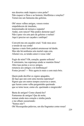 nos desertos onde impera o urso polar?
Não esqueci a Deus e ao homem, blasfêmias e orações?
Tornei-me um fantasma das geleiras.

Oh! meus velhos amigos, vossos rostos
empalidecem de imediato,
transtornados de ternura e espanto!
Andai, sem rancor! Não podeis demorar aqui!
Não é para vós este país de geleiras e rochas!
Aqui é preciso ser caçador e antílope!

Converti-me em caçador cruel. Vede meu arco:
a tensão de sua corda!
Apenas o mais forte poderá arremessar tal dardo.
Mas não há nenhuma seta mortal copo esta.
Afastai-vos, se tendes amor à vossa vida!

Fugis de mim!? Oh, coração, quanto sofreste!
E entretanto, tua esperança ainda se mantém firme!
Abre tuas portas a novos amigos,
renuncia aos antigos e às lembranças!
Fostes jovem? — Pois agora és mais e com mais brio.

Quem pode decifrar os signos apagados,
do laço que une com uma mesma esperança?
Signos que em outros tempos escreveu o amor,
que luzem como velho pergaminho queimado
que se teme tocar, como ele. queimado e enegrecido!

Basta de amigos! Como chamá-los?
Fantasmas de amigos! Que de noite,
tentam ainda meu coração e minha janela
e me olham sussurrando:
"Somos nós"!
Oh! Ressequidas palavras, um dia fragrantes como rosas!
                                                          229
 
