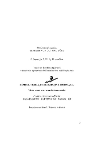 Do Original Alemão:
          JENSEITS VON GUT UND BÖSE


          © Copyright 2.001 by Hemus S.A.


              Todos os direitos adquiridos
e reservada a propriedade literária desta publicação pela




HEMUS LIVRARIA, DISTRIBUIDORA E EDITORA S.A.

        Visite nosso site: www.hemus.com.br

            Pedidos e Correspondência:
  Caixa Postal 073 - CEP 80011-970 - Curitiba - PR


         Impresso no Brasil / Printed in Brazil




                                                            3
 