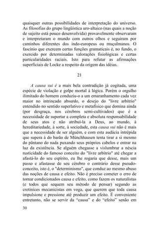 quaisquer outras possibilidades de interpretação do universo.
As filosofias do grupo lingüística uro-altaico (nas quais a noção
de sujeito está pouco desenvolvida) provavelmente observaram
e interpretaram o mundo com outros olhos e seguiram por
caminhos diferentes dos indo-europeus ou muçulmanos. O
fascínio que exercem certas funções gramaticais é, no fundo, o
exercido por determinadas valorações fisiológicas e certas
particularidades raciais. Isto para refutar as afirmações
superficiais de Locke a respeito da origem das idéias.

                               21

     A causa sui é a mais bela contradição já cogitada, uma
espécie de violação e golpe mortal à lógica. Porém o orgulho
ilimitado do homem conduziu-o a um emaranhamento cada vez
maior no intrincado absurdo, o desejo do "livre arbítrio"
entendido no sentido superlativo e metafísico que domina ainda
(por desgraça, nos cérebros semi-cultivados) que é a
necessidade de suportar a completa e absoluta responsabilidade
de seus atos e não atribuí-la a Deus, ao mundo, à
hereditariedade, à sorte, à sociedade, esta causa sui não é mais
que a necessidade de ser alguém, e com esta audácia intrépida
que supera à do barão de Münchhausen tenta tirar a si mesmo
do pântano do nada puxando seus próprios cabelos e entrar na
luz da existência. Se alguém chegasse a vislumbrar a néscia
rusticidade do famoso conceito do "livre arbítrio" até chegar a
afastá-lo do seu espírito, eu lhe rogaria que desse, mais um
passo e afastasse de seu cérebro o contrário desse pseudo-
conceito, isto é, o "determinismo", que conduz ao mesmo abuso
das noções de causa e efeito. Não é preciso cometer o erro de
tornar condicionados causa e efeito, como fazem os naturalistas
(e todos que sequem seu método de pensar) segundo as
cretinices mecanicistas em voga, que querem que toda causa
impulsione e pressione até produzir um efeito. É conveniente
entretanto, não se servir da “causa” e do “efeito” senão em
30
 