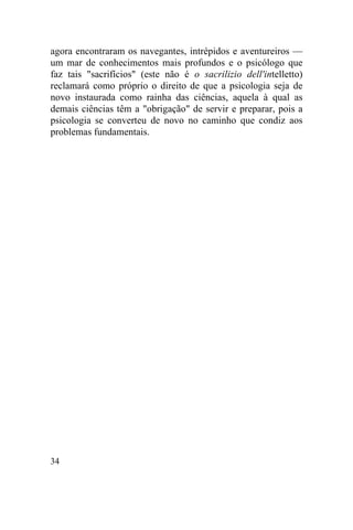 agora encontraram os navegantes, intrépidos e aventureiros —
um mar de conhecimentos mais profundos e o psicólogo que
faz tais "sacrifícios" (este não é o sacrilizio dell'intelletto)
reclamará como próprio o direito de que a psicologia seja de
novo instaurada como rainha das ciências, aquela à qual as
demais ciências têm a "obrigação" de servir e preparar, pois a
psicologia se converteu de novo no caminho que condiz aos
problemas fundamentais.




34
 