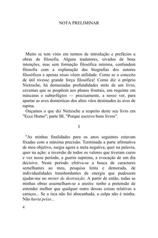 NOTA PRELIMINAR




  Muito se tem visto em termos de introdução e prefácios a
obras de filosofia. Alguns tradutores, eivados de boas
intenções, mas sem formação filosófica mínima, confundem
filosofia com a explanação das biografias dos autores
filosóficos e apenas nisso vêem utilidade. Como se o conceito
de útil tivesse grande força filosófica! Como diz o próprio
Nietzsche, há demasiadas profundidades atrás de um livro,
cavernas que se pospõem aos planos frontais, um requinte em
máscaras e subterfúgios — precisamente, a nosso ver, para
apartar as aves domésticas dos altos vôos destinados às aves de
rapina.
  Ouçamos o que diz Nietzsche a respeito deste seu livro em
"Ecce Homo"; parte III, "Porque escrevo bons livros".

                               I

  "As minhas finalidades para os anos seguintes estavam
fixadas com a máxima precisão. Terminada a parte afirmativa
de meu objetivo, surgia agora a meta negativa, quer na palavra,
quer na ação: a inversão de todos os valores que tiveram curso
e vez nesse período, a guerra suprema, a evocação de um dia
decisivo. Neste período efetiva-se a busca de caracteres
semelhantes ao meu, pesquisa lenta e demorada, de
individualidades transbordantes de energia que pudessem
ajudar-me no mister de destruição. A partir de então, todas as
minhas obras assemelham-se a anzóis: tenho a pretensão de
entender melhor que qualquer outro dessas coisas relativas a
caniços... Se a isca não foi abocanhada, a culpa não é minha.
Não havia peixe...
4
 