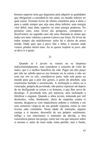 homem superior teria que degenerar para adquirir as qualidades
que obrigariam a considerá-lo um santo, no mundo inferior no
qual caísse. Existem livros de efeitos contrários para a alma e
para a saúde sempre que seja uma alma inferior, uma energia
vital débil, uma alma superior ou uma energia poderosa. No
primeiro caso, estes livros são perigosos, corruptores e
dissolventes; no segundo caso são uma chamada às armas que
induz aos mais valentes a porem à prova sua força. Os livros de
todos sempre são malcheirosos: neles há o cheiro da arraia
miúda. Onde quer que a povo fale e beba, e mesmo onde
venera, produz cheiro mau. Ao se querer respirar ar puro, não
se deve ir à igreja.

                              31

     Quando se é jovem se venera ou se despreza
indiscriminadamente, sem considerar o conceito de valor do
matiz, que é o melhor benefício da vida. Pagar um alto preço
por não ter sabido opor-se aos homens ou às coisas a não ser
com um sim ou não, considera-se justo, tudo está posto no
mundo para que o pior dos gostos, o gosto do absoluto, seja
cruelmente burlado e escarnecido. A inclinação à cólera ou à
veneração, própria da juventude, não parece repousar até depois
de ter desfigurado as coisas e os homens, o que lhes serve de
desafogo. A juventude tem, por natureza, uma inclinação a
falsificar e enganar. Quando a alma jovem, torturada por mil
desilusões, volta, finalmente, cheia de suspeitas contra si
mesma, desgarra-se com impaciência ardente e violenta e em
seus remorsos vinga-se de sua grande cegueira, como se esta
tivesse sido voluntária. Nesta idade de transição, alguém
castiga a si mesmo, desconfia de seu próprio sentimento,
inflige a seu entusiasmo o tormento da dúvida, a boa
consciência parece um perigo, como um véu que lançasse sobre
si mesmo e, antes de mais nada, toma partido, mas a fundo,

                                                            43
 