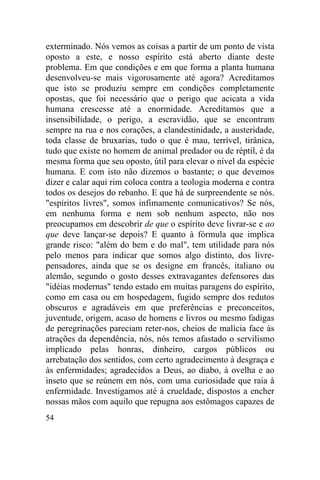 exterminado. Nós vemos as coisas a partir de um ponto de vista
oposto a este, e nosso espírito está aberto diante deste
problema. Em que condições e em que forma a planta humana
desenvolveu-se mais vigorosamente até agora? Acreditamos
que isto se produziu sempre em condições completamente
opostas, que foi necessário que o perigo que acicata a vida
humana crescesse até a enormidade. Acreditamos que a
insensibilidade, o perigo, a escravidão, que se encontram
sempre na rua e nos corações, a clandestinidade, a austeridade,
toda classe de bruxarias, tudo o que é mau, terrível, tirânica,
tudo que existe no homem de animal predador ou de réptil, é da
mesma forma que seu oposto, útil para elevar o nível da espécie
humana. E com isto não dizemos o bastante; o que devemos
dizer e calar aqui rim coloca contra a teologia moderna e contra
todos os desejos do rebanho. E que há de surpreendente se nós.
"espíritos livres", somos infimamente comunicativos? Se nós,
em nenhuma forma e nem sob nenhum aspecto, não nos
preocupamos em descobrir de que o espírito deve livrar-se e ao
que deve lançar-se depois? E quanto à fórmula que implica
grande risco: "além do bem e do mal", tem utilidade para nós
pelo menos para indicar que somos algo distinto, dos livre-
pensadores, ainda que se os designe em francês, italiano ou
alemão, segundo o gosto desses extravagantes defensores das
"idéias modernas" tendo estado em muitas paragens do espírito,
como em casa ou em hospedagem, fugido sempre dos redutos
obscuros e agradáveis em que preferências e preconceitos,
juventude, origem, acaso de homens e livros ou mesmo fadigas
de peregrinações pareciam reter-nos, cheios de malícia face às
atrações da dependência, nós, nós temos afastado o servilismo
implicado pelas honras, dinheiro, cargos públicos ou
arrebatação dos sentidos, com certo agradecimento à desgraça e
às enfermidades; agradecidos a Deus, ao diabo, à ovelha e ao
inseto que se reúnem em nós, com uma curiosidade que raia à
enfermidade. Investigamos até à crueldade, dispostos a encher
nossas mãos com aquilo que repugna aos estômagos capazes de
54
 