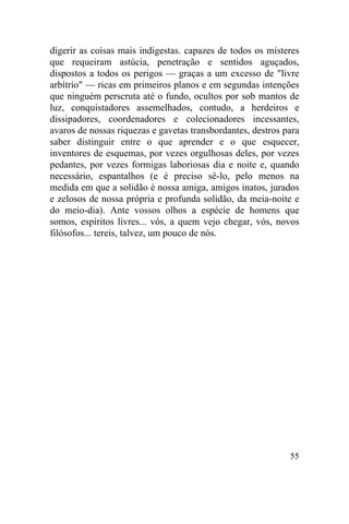 digerir as coisas mais indigestas. capazes de todos os misteres
que requeiram astúcia, penetração e sentidos aguçados,
dispostos a todos os perigos — graças a um excesso de "livre
arbítrio" — ricas em primeiros planos e em segundas intenções
que ninguém perscruta até o fundo, ocultos por sob mantos de
luz, conquistadores assemelhados, contudo, a herdeiros e
dissipadores, coordenadores e colecionadores incessantes,
avaros de nossas riquezas e gavetas transbordantes, destros para
saber distinguir entre o que aprender e o que esquecer,
inventores de esquemas, por vezes orgulhosas deles, por vezes
pedantes, por vezes formigas laboriosas dia e noite e, quando
necessário, espantalhos (e é preciso sê-lo, pelo menos na
medida em que a solidão é nossa amiga, amigos inatos, jurados
e zelosos de nossa própria e profunda solidão, da meia-noite e
do meio-dia). Ante vossos olhos a espécie de homens que
somos, espíritos livres... vós, a quem vejo chegar, vós, novos
filósofos... tereis, talvez, um pouco de nós.




                                                             55
 