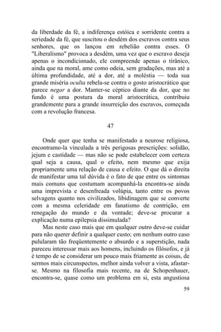 da liberdade da fé, a indiferença estóica e sorridente contra a
seriedade da fé, que suscitou o desdém dos escravos contra seus
senhores, que os lançou em rebelião contra esses. O
"Liberalismo" provoca a desdém, uma vez que o escravo deseja
apenas o incondicionado, ele compreende apenas o tirânico,
ainda que na moral, ame como odeia, sem gradações, mas até a
última profundidade, até a dor, até a moléstia — toda sua
grande miséria oculta rebela-se contra o gosto aristocrático que
parece negar a dor. Manter-se céptico diante da dor, que no
fundo é uma postura da moral aristocrática, contribuiu
grandemente para a grande insurreição dos escravos, começada
com a revolução francesa.

                              47

    Onde quer que tenha se manifestado a neurose religiosa,
encontramo-la vinculada a três perigosas prescrições: solidão,
jejum e castidade — mas não se pode estabelecer com certeza
qual seja a causa, qual o efeito, nem mesmo que exija
propriamente uma relação de causa e efeito. O que dá o direita
de manifestar uma tal dúvida é o fato de que entre os sintomas
mais comuns que costumam acompanhá-la encontra-se ainda
uma imprevista e desenfreada volúpia, tanto entre os povos
selvagens quanto nos civilizados, libidinagem que se converte
com a mesma celeridade em fanatismo de contrição, em
renegação do mundo e da vontade; deve-se procurar a
explicação numa epilepsia dissimulada?
    Mas neste caso mais que em qualquer outro deve-se cuidar
para não querer definir a qualquer custo; em nenhum outro caso
pulularam tão freqüentemente o absurdo e a superstição, nada
pareceu interessar mais aos homens, incluindo os filósofos, e já
é tempo de se considerar um pouco mais friamente as coisas, de
sermos mais circunspectos, melhor ainda volver a vista, afastar-
se. Mesmo na filosofia mais recente, na de Schopenhauer,
encontra-se, quase como um problema em si, esta angustiosa
                                                             59
 