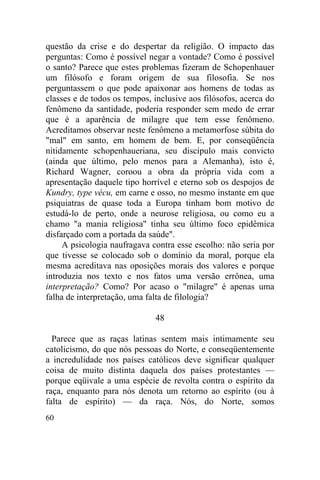 questão da crise e do despertar da religião. O impacto das
perguntas: Como é possível negar a vontade? Como é possível
o santo? Parece que estes problemas fizeram de Schopenhauer
um filósofo e foram origem de sua filosofia. Se nos
perguntassem o que pode apaixonar aos homens de todas as
classes e de todos os tempos, inclusive aos filósofos, acerca do
fenômeno da santidade, poderia responder sem medo de errar
que é a aparência de milagre que tem esse fenômeno.
Acreditamos observar neste fenômeno a metamorfose súbita do
"mal" em santo, em homem de bem. E, por conseqüência
nitidamente schopenhaueriana, seu discípulo mais convicto
(ainda que último, pelo menos para a Alemanha), isto é,
Richard Wagner, coroou a obra da própria vida com a
apresentação daquele tipo horrível e eterno sob os despojos de
Kundry, type vécu, em carne e osso, no mesmo instante em que
psiquiatras de quase toda a Europa tinham bom motivo de
estudá-lo de perto, onde a neurose religiosa, ou como eu a
chamo "a mania religiosa" tinha seu último foco epidêmica
disfarçado com a portada da saúde".
     A psicologia naufragava contra esse escolho: não seria por
que tivesse se colocado sob o domínio da moral, porque ela
mesma acreditava nas oposições morais dos valores e porque
introduzia nos texto e nos fatos uma versão errônea, uma
interpretação? Como? Por acaso o "milagre" é apenas uma
falha de interpretação, uma falta de filologia?

                              48

  Parece que as raças latinas sentem mais intimamente seu
catolicismo, do que nós pessoas do Norte, e conseqüentemente
a incredulidade nos países católicos deve significar qualquer
coisa de muito distinta daquela dos países protestantes —
porque eqüivale a uma espécie de revolta contra o espírito da
raça, enquanto para nós denota um retorno ao espírito (ou à
falta de espírito) — da raça. Nós, do Norte, somos
60
 