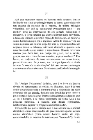 51

  Até este momento mesmo os homens mais potentes têm se
inclinado em--sinal de adoração frente ao santo, como diante de
um enigma da sujeição de si mesmo, da última privação
voluntária. Por que se inclinaram? Pressentiam nele — ou
melhor, atrás da interrogação do seu aspecto mesquinho e
miserável, a força superior que quer se afirmar numa tal vitória,
a força da vontade, o próprio brado de dominação, ao honrar o
santo, honravam algo em si mesmos. Além do mais, a vista do
santo insinuava em si uma suspeita; uma tal monstruosidade de
negação contra a natureza, não seria desejada e querida sem
uma finalidade, assim diziam e acreditavam. Deveria haver um
motivo para fazer isso, um perigo tão grave, que o asceta,
graças aos seus conselheiros secretos, espera conhecer? Em
breve, os poderosos da terra apresentaram um novo temor,
pressentiram uma força nova, um inimigo ignorado e ainda
invicto: "a vontade da dominação", foi essa que os constrangiu
a deterem-se diante do santo. Sentiam necessidade de interrogá-
lo.

                               52

  No "Antigo Testamento" judaico, que é o livro da justiça
divina, os personagens, as coisas, os discursos, tudo é de um
estilo tão grandioso que a literatura grega e hindu nada lhe pode
contrapor de tão grande. Sentimo-nos invadidos pelo terror e
pelo respeito frente a estes imensos desvelamentos daquilo que
Já foi o homem, e se pensa tristemente na velha Ásia e na
pequena península. a Europa. que deseja representar,
relativamente àquela "o progresso da humanidade".
  Certamente que por si mesmo não é mais de um fraco animal
doméstico. cujas necessidades são precisamente aquelas de um
animal doméstico (como nossos homens cultos de hoje.
compreendidos os cristãos do cristianismo "iluminado"); frente
                                                              63
 
