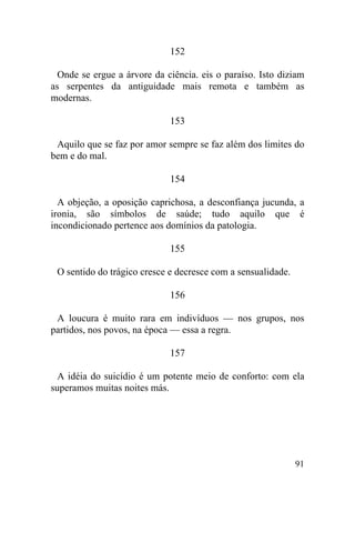 152

  Onde se ergue a árvore da ciência. eis o paraíso. Isto diziam
as serpentes da antiguidade mais remota e também as
modernas.

                             153

 Aquilo que se faz por amor sempre se faz além dos limites do
bem e do mal.

                             154

  A objeção, a oposição caprichosa, a desconfiança jucunda, a
ironia, são símbolos de saúde; tudo aquilo que é
incondicionado pertence aos domínios da patologia.

                             155

 O sentido do trágico cresce e decresce com a sensualidade.

                             156

 A loucura é muito rara em indivíduos — nos grupos, nos
partidos, nos povos, na época — essa a regra.

                             157

  A idéia do suicídio é um potente meio de conforto: com ela
superamos muitas noites más.




                                                              91
 