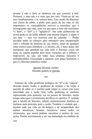 104
mesmo e não o faria se soubesse em que consiste a mal.
Portanto, o mau não o é mais que por erro. Tirem-no de seu
erro imediatamente e se tornará bom. Este modo de discorrer
tem cheiro de plebe, a plebe para quem da ato mau só são
importantes as conseqüências nocivas e considera que é
incongruente agir mal, uma vez que para o mau são sinônimos
"o bem", o "útil" e o "agradável". Em todo utilitarismo da
moral pode-se, de saída, admitir esta mesma origem, e seguir o
seu faro — rara vez ocorrerá erro de caminho — Platão
envidou todos os esforços para introduzir uma interpretação
sutil e refinada da doutrina de seu mestre, autor de qualquer
outra motivo para introduzir a si mesmo, ele, o mais audaz dos
intérpretes que apanhou nas ruas todo o Sócrates como um
tema ou canção popular para fazer variações até o infinito e
impossível; ou seja, em todas suas próprias máscaras e
multiplicidades. Gracejando e ademais com graça homérica, o
que é o Sõcrates platônico senão:
προστε Πλáτων οτιϑεν
Πλáτων µεσοη τε χψaιρa
191
Falemos do velho problema teológico da "fé" e da “ciência”,
dizendo doutro modo, o problema do instinto e da razão, a
questão de saber se o instinto pode julgar as coisas com mais
autoridade que a razão. Este velho problema se encontra
representado pela primeira vez na pessoa de Sócrates, muito
tempo antes que o cristianismo dividisse os espíritos. É verdade
que o talento de Sócrates, talento eminentemente dialético se
inclinou num principio para a razão. Também é verdade que -
durante toda sua vida riu da inépcia e da incapacidade dos
nobres atenienses, homens instintivos como todos os
aristocratas, que nunca podiam encontrar o motivo de suas
ações. Porém secretamente e em sua intimidade riu também de
 