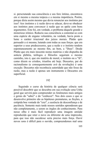 105
si. perscrutando sua consciência e seu foro íntimo, encontrava
em si mesmo a mesma torpeza e a mesma impotência. Porém,
porque dizia assim mesmo que devia renunciar aos instintos por
isso? Aos instintos e à razão deve-se educar, deve-se obedecer
aos instintos para convencer à razão que os apóie com bons
argumentos. Este foi, em verdade, o problema daquele grande e
misterioso irônico. Reduziu sua consciência a contentar-se com
uma espécie de engano voluntário, na verdade, havia posto a
lume o caráter irracional dos juízos morais. Platão quis
persuadir a si mesmo, lutando com todas as suas forças. que era
superior a seus predecessores, que a razão e o instinto tendem
espontaneamente ao mesmo fim, ao bem, a "Deus". Desde
Platão que era mais inocente nestas matérias e não dispunha da
astúcia plebéia, teólogos e filósofos seguiram o mesmo
caminho, isto é, que em matéria de moral, o instinto ou a "fé",
como dizem os cristãos, triunfou até hoje. Descartes, pai do
racionalismo (e consequentemente avó da revolução) é uma
exceção. Descartes não reconhecia autoridade que não fosse da
razão, mas a razão é apenas um instrumento e Descartes era
superficial.
192
Seguindo o curso da história de qualquer ciência será
possível descobrir que se descubra em sua evolução uma Unha
geral que servirá para compreender os fenômenos mais antigos
e gerais do "saber" e do "conhecer". Nos dois casos o que se
desenvolve primeiro são as hipóteses prematuras, as ficções, a
estúpida boa vontade do "crer", a ausência de desconfiança e de
paciência. Somente mais tarde nossos sentidos aprenderam que
não completamente, a serem os órgãos do conhecimento. Para
nosso olho é mais fácil reproduzir uma imagem amiúde
reproduzida que reter o novo ou diferente de uma impressão,
para que isso não sucedesse seria preciso mais força. Ouvir
novos sons é difícil para o ouvido, compreendemos mal uma
 