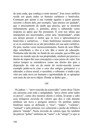 108
de mais nada, que conheça a mim mesmo". Este tosco artifício
reside em quase todos os homens caridosos e benévolos.
Começam por ajeitar à sua vontade aqueles a quem querem
socorrer e dizem dele, por exemplo, "que merece ser ajudado",
que é precisamente de ajuda que precisa, que se mostrará
infinitamente grato, e, portanto, preso e submetido como
resposta ao apoio que lhe prestaram. É com tais idéias que
manipulam aos necessitados, como uma "propriedade", sendo
seu desejo possuir o motor que os leva a apresentarem-se
benévolos e caritativos. — Estes benfeitores mostram ciúmes
se se os contrariam ou se são precedidos em sua ação caritativa.
Os pais, muitas vezes inconscientemente, fazem de seus filhos
algo semelhante a eles e a isto dão o nome de educação.
Nenhuma mãe duvida, no fundo de seu coração, que o filho que
trouxe ao mundo seja de sua propriedade, nenhum pai precisa o
direito de impor-lhe suas concepções e seus juízos de valor. Em
outros tempos se considerava como um direito dos pais a
disposição da vida ou da morte do recém-nascido (como
exemplo poder-se-ia citar o caso dos antigos germanos) e o
educador, a classe social, o sacerdote, o soberano. e ainda o pai,
vêm em cada novo ser humano a oportunidade de se apropriar
sem mais de um novo objeto. Donde se deduz que:...
195
Os judeus — “povo nascido da escravidão” como disse Tácito
em uníssono com toda a antigüidade, “povo eleito entre todos
os povos”, como eles mesmos dizem e crêem, levaram a cabo
essa milagrosa inversão de valores que deu à vida durante
milênios um novo e perigoso atrativo. Os profetas judeus
fundiram numa só definição o “rico”, “ímpio”, “violento”,
“sensual” e pela primeira vez colocaram a pecha da infâmia à
palavra “mundo”. Nesta inversão de valores (que fez também
da palavra “pobre” sinônimo de “santo” e de “amigo”) é que se
 