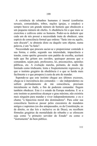 111
199
A existência de rebanhos humanos é imoral (confrarias
sexuais, comunidades, tribos, nações igrejas, e estados) e
sempre houve um grande número de homens que obedecem a
um pequeno número de chefes. A obediência foi o que mais se
exercitou e cultivou entre os homens. Poder-se-ia deduzir que
cada um de nós possui a necessidade inata de obedecer, uma
espécie de consciência formal que ordena: "farás isto ou aquilo,
sem discutir", te absterás disto ou daquilo sem objetar, numa
palavra, é um "tu farás".
Necessidade que procura saciar-se e proporcionar conteúdo à
sua forma, e então, segundo sua intensidade, impaciência e
tensão, como apetite grosseiro sem padrão de escolha, aceitará
tudo que lhe gritam aos ouvidos, quaisquer pessoas que o
comandem, sejam pais. professores, lei, preconceitos, opiniões
públicas, etc. A evolução marcha, portanto, de modo tão
limitado como titubeante, lenta e freqüentemente regressiva, já
que o instinto gregário da obediência é o que se herda mais
facilmente e o que prospera à custa da arte de mandar.
Supondo-se que este instinto chegue aos últimos excessos,
chega-se à inexistência dos comandos — são independentes ou
sofrem profundamente de má consciência, precisam
inicialmente se iludir, a fim de poderem comandar: fingem
também obedecer. Este é o estado da Europa moderna. E se a
este instinto se permitisse alcançar o grau máximo, não existiria
mais ninguém para mandar e viver independentemente. e eu o
chamo "a hipocrisia moral dos dominadores". Para calar sua
consciência fazem-se passar pelos executores de mandatos
antigos e supremos (os dos antepassados, os da Constituição, os
de direito, os das leis e inclusive os de Deus), ou recolhem
fórmulas gregárias da mentalidade do rebanho e se oferecem
seja como "o primeiro servidor do Estado" ou como o
"instrumento" do bem público.
 