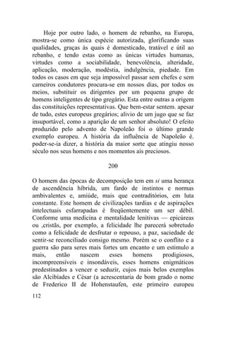 112
Hoje por outro lado, o homem de rebanho, na Europa,
mostra-se como única espécie autorizada, glorificando suas
qualidades, graças às quais é domesticado, tratável e útil ao
rebanho, e tendo estas como as únicas virtudes humanas,
virtudes como a sociabilidade, benevolência, alteridade,
aplicação, moderação, modéstia, indulgência, piedade. Em
todos os casos em que seja impossível passar sem chefes e sem
carneiros condutores procura-se em nossos dias, por todos os
meios, substituir os dirigentes por um pequena grupo de
homens inteligentes de tipo gregário. Esta entre outras a origem
das constituições representativas. Que bem-estar sentem. apesar
de tudo, estes europeus gregários; alivio de um jugo que se faz
insuportável, como a aparição de um senhor absoluto! O efeito
produzido pelo advento de Napoleão foi o último grande
exemplo europeu. A história da influência de Napoleão é.
poder-se-ia dizer, a história da maior sorte que atingiu nosso
século nos seus homens e nos momentos ais preciosos.
200
O homem das épocas de decomposição tem em si uma herança
de ascendência híbrida, um fardo de instintos e normas
ambivalentes e, amiúde, mais que contraditórios, em luta
constante. Este homem de civilizações tardias e de aspirações
intelectuais esfarrapadas é freqüentemente um ser débil.
Conforme uma medicina e mentalidade lenitivas — epicúreas
ou ,cristãs, por exemplo, a felicidade lhe parecerá sobretudo
como a felicidade de desfrutar o repouso, a paz, saciedade de
sentir-se reconciliado consigo mesmo. Porém se o conflito e a
guerra são para seres mais fortes um encanto e um estimulo a
mais, então nascem esses homens prodigiosos,
incompreensíveis e insondáveis, esses homens enigmáticos
predestinados a vencer e seduzir, cujos mais belos exemplos
são Alcibíades e César (a acrescentaria de bom grado o nome
de Frederico II de Hohenstaufen, este primeiro europeu
 