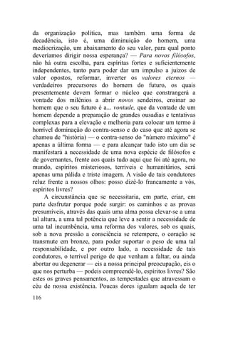 116
da organização política, mas também uma forma de
decadência, isto é, uma diminuição do homem, uma
mediocrização, um abaixamento do seu valor, para qual ponto
deveríamos dirigir nossa esperança? — Para novos filósofos,
não há outra escolha, para espíritas fortes e suficientemente
independentes, tanto para poder dar um impulso a juízos de
valor opostos, reformar, inverter os valores eternos —
verdadeiros precursores do homem do futuro, os quais
presentemente devem formar o núcleo que constrangerá a
vontade dos milênios a abrir novos sendeiros, ensinar ao
homem que o seu futuro é a... vontade, que da vontade de um
homem depende a preparação de grandes ousadias e tentativas
complexas para a elevação e melhoria para colocar um termo à
horrível dominação do contra-senso e do caso que até agora se
chamou de "história) — o contra-senso do "número máximo" é
apenas a última forma — e para alcançar tudo isto um dia se
manifestará a necessidade de uma nova espécie de filósofos e
de governantes, frente aos quais tudo aqui que foi até agora, no
mundo, espíritos misteriosos, terríveis e humanitários, será
apenas uma pálida e triste imagem. A visão de tais condutores
reluz frente a nossos olhos: posso dizê-lo francamente a vós,
espíritos livres?
A circunstância que se necessitaria, em parte, criar, em
parte desfrutar porque pode surgir: os caminhos e as provas
presumíveis, através das quais uma alma possa elevar-se a uma
tal altura, a uma tal potência que leve a sentir a necessidade de
uma tal incumbência, uma reforma dos valores, sob os quais,
sob a nova pressão a consciência se retempere, o coração se
transmute em bronze, para poder suportar o peso de uma tal
responsabilidade, e por outro lado, a necessidade de tais
condutores, o terrível perigo de que venham a faltar, ou ainda
abortar ou degenerar — eis a nossa principal preocupação, eis o
que nos perturba — podeis compreendê-lo, espíritos livres? São
estes os graves pensamentos, as tempestades que atravessam o
céu de nossa existência. Poucas dores igualam aquela de ter
 