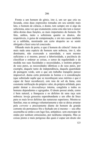 123
206
Frente a um homem de gênio, isto é, um ser que cria ou
fecunda, estas duas expressões tomadas em seu sentido mais
lato, o homem de ciência, o douto, tem sempre em si algo da
solteirona, uma vez que exatamente como esta não tem a menor
idéia destas duas funções, as mais importantes do homem. De
fato, ambos, tanto a solteirona quanto os doutos, são
respeitáveis, à guisa de compensação, e em tais casos também
se a sublinha, mostrando um certo despeito ao se sentir
obrigado a fazer uma tal concessão.
Olhando mais de perto, o que é homem de ciência? Antes de
mais nada uma espécie de homem sem nobreza, isto é, não
dominante, não exercendo a autoridade, e nem mesmo
suficiente a si mesmo, possui a laboriosidade, a paciência de
classificar e ordenar as coisas, o senso da regularidade e da
medida nas suas faculdades e necessidades, o instinto próprio
de seus pares, as necessidades idênticas a de seus pares, por
exemplo, daquele tanto de independência, daquela quantidade
de pastagem verde, sem o que um trabalho tranqüilo parece
impossível, duma certa pretensão às honras e à consideração
(que sobretudo supõe que se reconheçam seus méritos e que é
capaz de fazer reconhecer), este raio de sol da fama, esta
constante ratificação do próprio valor, da própria utilidade, para
poder domar a desconfiança interna, congênita a todos os
homens dependentes e agregados. O douto possui ainda, como
é bem natural, a franqueza e os defeitos de uma raça sem
nobreza: inveja grosseira superabundante e um olho de lince
para os mais leves defeitos das naturezas superiores. Mostra-se
familiar, mas se entrega voluntariamente e não se deixa arrastar
pela corrente e precisamente diante do homem da grande
corrente ele permanece frio e fechado em si mesmo — seu olho
assemelha-se então a um lago liso, antipático. sem encrespar de
ondas por nenhum entusiasmo, por nenhuma simpatia. Mas as
coisas piores e mais perigosas das quais é capaz um douto são
 