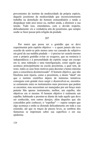 124
provenientes do instinto da mediocridade da própria espécie,
daquele jesuitismo da mediocridade que inconscientemente
trabalha na demolição do homem extraordinário e tende a
despedaçar todo arco tenso ou, melhor ainda, a diminuir a sua
tensão. Tudo isso, entendamos, com o devido respeito,
delicadamente: eis a verdadeira arte do jesuitismo, que sempre
soube se fazer passar pela religião da piedade.
207
Por maior que possa ser a gratidão que se deve
experimentar pelo espírito objetivo — e quem jamais não teve
ocasião de sentir-se pelo menos uma vez cansado do subjetivo
em geral da sua maldita piedade — é preciso ter cautela mesmo
com a própria gratidão evitar os exageros, que na renúncia à
independência e à personalidade do espírito surge um escopo
em si, uma redenção e uma transfiguração, como aquilo que
acontece principalmente na escola pessimista, a qual tem, de
resto. todos os seus bons motivos para decretar a honra máxima
para a consciência desinteressada". O homem objetivo, que não
blasfema nem injuria, como o pessimista, o douto "ideal" em
que o instinto científico depois de inúmeras tentativas
conseguiu com grande risco surgir e desenvolver-se, encontra-
se certamente entre os instrumentos mais preciosos que podem
se encontrar, mas necessitam ser manejados por um braço mais
potente São apenas instrumento, melhor, um espelho, não
objetivos em si mesmo. O homem objetivo é realmente um
espelho, habituado a prostrar-se diante de tudo aquilo que deve
ser conhecido, sem outros desejos, além daqueles que são
concedidos pelo conhecer, o “espelhar” — espera sempre que
algo aconteça e então se distende delicadamente em toda a sua
extensão, até que os traços de passos leves, as sombras dos
fantasmas se imprimam sobre sua superfície e em sua
epiderme.
 
