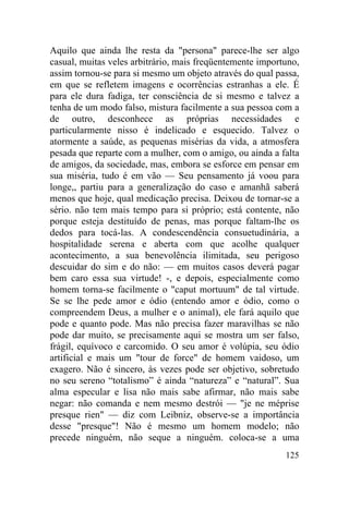 125
Aquilo que ainda lhe resta da "persona" parece-lhe ser algo
casual, muitas veles arbitrário, mais freqüentemente importuno,
assim tornou-se para si mesmo um objeto através do qual passa,
em que se refletem imagens e ocorrências estranhas a ele. É
para ele dura fadiga, ter consciência de si mesmo e talvez a
tenha de um modo falso, mistura facilmente a sua pessoa com a
de outro, desconhece as próprias necessidades e
particularmente nisso é indelicado e esquecido. Talvez o
atormente a saúde, as pequenas misérias da vida, a atmosfera
pesada que reparte com a mulher, com o amigo, ou ainda a falta
de amigos, da sociedade, mas, embora se esforce em pensar em
sua miséria, tudo é em vão — Seu pensamento já voou para
longe,, partiu para a generalização do caso e amanhã saberá
menos que hoje, qual medicação precisa. Deixou de tornar-se a
sério. não tem mais tempo para si próprio; está contente, não
porque esteja destituído de penas, mas porque faltam-lhe os
dedos para tocá-las. A condescendência consuetudinária, a
hospitalidade serena e aberta com que acolhe qualquer
acontecimento, a sua benevolência ilimitada, seu perigoso
descuidar do sim e do não: — em muitos casos deverá pagar
bem caro essa sua virtude! -, e depois, especialmente como
homem torna-se facilmente o "caput mortuum" de tal virtude.
Se se lhe pede amor e ódio (entendo amor e ódio, como o
compreendem Deus, a mulher e o animal), ele fará aquilo que
pode e quanto pode. Mas não precisa fazer maravilhas se não
pode dar muito, se precisamente aqui se mostra um ser falso,
frágil, equívoco e carcomido. O seu amor é volúpia, seu ódio
artificial e mais um "tour de force" de homem vaidoso, um
exagero. Não é sincero, às vezes pode ser objetivo, sobretudo
no seu sereno “totalismo” é ainda “natureza” e “natural”. Sua
alma especular e lisa não mais sabe afirmar, não mais sabe
negar: não comanda e nem mesmo destrói — "je ne méprise
presque rien" — diz com Leibniz, observe-se a importância
desse "presque"! Não é mesmo um homem modelo; não
precede ninguém, não seque a ninguém. coloca-se a uma
 