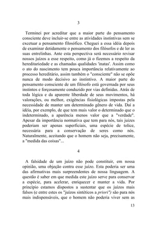 13
3
Terminei por acreditar que a maior parte do pensamento
consciente deve incluir-se entre as atividades instintivas sem se
excetuar a pensamento filosófico. Cheguei a essa idéia depois
de examinar detidamente o pensamento dos filósofos e de ler as
suas entrelinhas. Ante esta perspectiva será necessário revisar
nossos juízos a esse respeito, como já o fizemos a respeito da
hereditariedade e as chamadas qualidades 'inatas'. Assim como
o ato do nascimento tem pouca importância relativamente ao
processo hereditário, assim também o "consciente" não se opõe
nunca de modo decisivo ao instintivo. A maior parte do
pensamento consciente de um filósofo está governada por seus
instintos e forçosamente conduzido por vias definidas. Atrás de
toda lógica e da aparente liberdade de seus movimentos, há
valorações, ou melhor, exigências fisiológicas impostas pela
necessidade de manter um determinado gênero de vida. Daí a
idéia, por exemplo, de que tem mais valor o determinado que o
indeterminado, a aparência menos valor que a "verdade".
Apesar da importância normativa que tem para nós, tais juizes
poderiam ser apenas superficiais, uma espécie de tolice,
necessária para a conservação de seres como nós.
Naturalmente, aceitando que o homem não seja, precisamente,
a "medida das coisas"...
4
A falsidade de um juízo não pode constituir, em nossa
opinião, uma objeção contra esse juízo. Esta poderia ser uma
das afirmativas mais surpreendentes de nossa linguagem. A
questão é saber em que medida este juízo serve para conservar
a espécie, para acelerar, enriquecer e manter a vida. Por
princípio estamos dispostos a sustentar que os juízos mais
falsos (e entre estes os "juízos sintéticos a priori") são para nós
mais indispensáveis, que o homem não poderia viver sem as
 