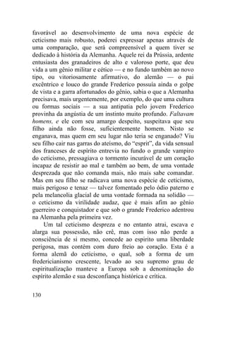 130
favorável ao desenvolvimento de uma nova espécie de
ceticismo mais robusto, poderei expressar apenas através de
uma comparação, que será compreensível a quem tiver se
dedicado à história da Alemanha. Aquele rei da Prússia, ardente
entusiasta dos granadeiros de alto e valoroso porte, que deu
vida a um gênio militar e cético — e no fundo também ao novo
tipo, ou vitoriosamente afirmativo, do alemão — o pai
excêntrico e louco do grande Frederico possuía ainda o golpe
de vista e a garra afortunados do gênio, sabia o que a Alemanha
precisava, mais urgentemente, por exemplo, do que uma cultura
ou formas sociais — a sua antipatia pelo jovem Frederico
provinha da angústia de um instinto muito profundo. Faltavam
homens, e ele com seu amargo despeito, suspeitava que seu
filho ainda não fosse, suficientemente homem. Nisto se
enganava, mas quem em seu lugar não teria se enganado? Viu
seu filho cair nas garras do ateísmo, do “esprit”, da vida sensual
dos franceses de espírito entrevia no fundo o grande vampiro
do ceticismo, pressagiava o tormento incurável de um coração
incapaz de resistir ao mal e também ao bem, de uma vontade
desprezada que não comanda mais, não mais sabe comandar.
Mas em seu filho se radicava uma nova espécie de ceticismo,
mais perigoso e tenaz — talvez fomentado pelo ódio paterno e
pela melancolia glacial de uma vontade formada na solidão —
o ceticismo da virilidade audaz, que é mais afim ao gênio
guerreiro e conquistador e que sob o grande Frederico adentrou
na Alemanha pela primeira vez.
Um tal ceticismo despreza e no entanto atrai, escava e
alarga sua possessão, não crê, mas com isso não perde a
consciência de si mesmo, concede ao espirito uma liberdade
perigosa, mas contém com duro freio ao coração. Esta é a
forma alemã do ceticismo, o qual, sob a forma de um
fredericianismo crescente, levado ao seu supremo grau de
espiritualização manteve a Europa sob a denominação do
espírito alemão e sua desconfiança histórica e crítica.
 