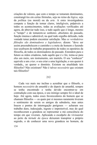 134
criações de valores, que com o tempo se tomaram dominantes,
constrangê-los em certas fórmulas, seja no reino da lógica, seja
da política (ou moral) ou da arte. A estes investigadores
compete a função de tornar claros, inteligíveis, palpáveis a
todos os acontecimentos, todas as avaliações verificados até
agora, de abreviar tudo isso, a tudo aquilo que é longo, mesmo
o "tempo" e de tomarem-se senhores ,absolutos do passado,
função imensa e admirável, na qual todo orgulho delicado, toda
vontade tenaz podem encontrar satisfação. Mas os verdadeiros
filósofos são dominadores e legisladores, dizem: "deve ser
assim preestabelecem o caminho e a meta do homem e fazendo
isso usufruem do trabalho preparatório de todos os operários da
filosofia, de todos os dominadores do passado. Estendem para o
futuro as mãos criadoras, tudo aquilo que é e foi, torna-se para
eles um meio, um instrumento, um martelo. O seu "conhecer"
equivale a um criar, o seu criar a uma legislação, o seu querer à
verdade,, ao querer o domínio. Existem na atualidade tais
filósofos? Não existiram? Não é talvez necessário que existam
tais filósofos?
212
Cada vez mais me inclino a acreditar que o filósofo, o
homem necessário do amanhã e do depois de amanhã, sempre
se tenha encontrado e tenha devido encontrar-se em
contradição com sua época, o seu inimigo sempre foi o ideal de
hoje. Até agora, todos esses favorecedores do homem que se
chamam filósofos — os quais por si mesmos raramente tiveram
o sentimento de serem os amigos da sabedoria, mas antes
loucos e pontos de interrogação perigosos — acharam seu
trabalho duro, indesejado, ingrato e impreterível, mas do qual
reconheceram a grandeza ao representar a má consciência do
tempo em que viveram. Aplicando o escalpelo do vivissector
ao peito da túrtude da época deixaram transpirar a próprio
segredo, o de conhecer uma nova grandeza no homem, de
 
