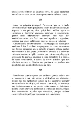 141
nossas ações refletem as diversas cores, às vezes aparentam
uma só cor — e em certos casos apresentamos todas as cores.
216
Amar os próprios inimigos? Parece-me que se o tenha
apreendido muito bem: percebemo-lo em mil circunstâncias, no
pequeno e no grande; sim, quiçá bem melhor agora —
chegamos a desprezar enquanto amamos, e precisamente
quanto mais intensamente amamos: mas tudo isto
inconscientemente, sem fazer caso, com o pudor e o segredo da
bondade que gelam os lábios às palavras solenes e virtuosas.
A moral como comportamento — isto repugna ao nossa gosto
moderno. E isto é também um progresso — como para nossos
pais foi um progresso, que a religião enquanto atitude acabou
por contrariar o seu gosto (e destarte a aversão e o sarcasmo
voltam-se contra a religião e tudo o que outrora era a bagagem
necessária de quem se arvorava a livre-pensador). É a música
de nossa consciência, a dança de nosso espírito, que não
saberiam suportar as litanias dos puritanos, as prédicas dos
moralistas, dos assim ditos homens de bem.
217
Guardai-vos contra aqueles que atribuem grande valor a que
se reconheça o seu tato moral, a delicadeza nas distinções
morais; não nos perdoariam jamais, se lhes ocorrer de cometer
um erro diante de nás (ou, até mesmo contra nós) — tornar-se-
iam instantaneamente os nossos caluniadores e detratores,
mesmo se em aparência continuam a se mostrar nossos amigos.
Bem aventurados aqueles que esquecem, porque acabam
esquecendo-se também da insensatez que cometeram.
 