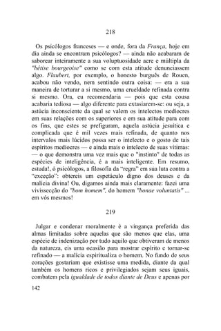 142
218
Os psicólogos franceses — e onde, fora da França, hoje em
dia ainda se encontram psicólogos? — ainda não acabaram de
saborear inteiramente a sua voluptuosidade acre e múltipla da
"bêtise bourgeoise" como se com esta atitude denunciassem
algo. Flaubert, por exemplo, o honesto burguês de Rouen,
acabou não vendo, nem sentindo outra coisa: — era a sua
maneira de torturar a si mesmo, uma crueldade refinada contra
si mesmo. Ora, eu recomendaria — pois que esta cousa
acabaria tediosa — algo diferente para extasiarem-se: ou seja, a
astúcia inconsciente da qual se valem os intelectos medíocres
em suas relações com os superiores e em sua atitude para com
os fins, que estes se prefiguram, aquela astúcia jesuítica e
complicada que é mil vezes mais refinada, de quanto nos
intervalos mais lúcidos possa ser o intelecto e o gosto de tais
espíritos medíocres — e ainda mais o intelecto de suas vítimas:
— o que demonstra uma vez mais que o "instinto" de todas as
espécies de inteligência, é a mais inteligente. Em resumo,
estuda!, ó psicólogos, a filosofia da “regra” em sua luta contra a
“exceção”: obtereis um espetáculo digno dos deuses e da
malícia divina! Ou, digamos ainda mais claramente: fazei uma
vivissecção do "bom homem", do homem "bonae voluntatis" ...
em vós mesmos!
219
Julgar e condenar moralmente é a vingança preferida das
almas limitadas sobre aquelas que são menos que elas, uma
espécie de indenização por tudo aquilo que obtiveram de menos
da natureza, eis uma ocasião para mostrar espírito e tornar-se
refinado — a malícia espiritualiza o homem. No fundo de seus
corações gostariam que existisse uma medida, diante da qual
também os homens ricos e privilegiados sejam seus iguais,
combatem pela igualdade de todos diante de Deus e apenas por
 