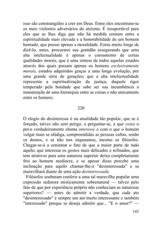 143
isso são constrangidos a crer em Deus. Entre eles encontram-se
os mais violentos adversários do ateísmo. É insuportável para
eles que se lhes diga que não há medida comum entre a
espiritualidade mais elevada e a honorabilidade de um homem
honrado, que possui apenas a moralidade. Estou muito longe de
dizê-lo, antes, procurarei sua gratidão assegurando que uma
alta intelectualidade é apenas o coroamento de certas
qualidades morais, que é uma síntese de todos aqueles estados
através dos quais passam apenas os homens exclusivamente
morais, estados adquiridos graças a uma longa evolução, por
uma grande série de gerações; que a alta intelectualidade
representa a espiritualização da justiça, daquele rigor
temperado pela bondade que sabe ser sua incumbência a
manutenção de uma hierarquia entre as coisas e não unicamente
entre os homens.
220
O elogio do desinteresse é na atualidade tão popular, que se é
forçado, talvez não sem perigo, a perguntar-se, a que coisa o
povo verdadeiramente chama interesse e com o que o homem
vulgar mais se afadiga, compreendidas as pessoas cultas, senão
os doutos, e se não nos enganamos, mesmo os filósofos.
Chegar-se-á a constatar o fato de que a maior parte de tudo
aquilo, que interessa os gostos mais delicados e refinados, que
tem atrativos para uma natureza superior deixa completamente
frio ao homem medíocre, e se apesar disso percebe uma
inclinação para aquilo chamar-lhe-á "desinteressada" e se
maravilhará diante de uma ação desinteressada.
Filósofos souberam conferir a uma tal maravilha popular uma
expressão sedutora misticamente sobrenatural — talvez pelo
fato de que por experiência própria não conheciam as naturezas
superiores? — antes de admitir a verdade, que cada ato
"desinteressado" é sempre um ato muito interessante e também
"interessado" porque se deseja admitir que... "E o amor?" —
 