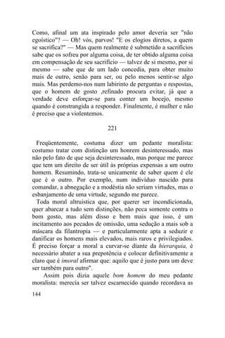 144
Como, afinal um ata inspirado pelo amor deveria ser "não
egoístico"? — Oh! vós, parvos! "E os elogios diretos, a quem
se sacrifica?" — Mas quem realmente é submetido a sacrifícios
sabe que os sofreu por alguma coisa, de ter obtido alguma coisa
em compensação de seu sacrifício — talvez de si mesmo, por si
mesmo — sabe que de um lado concedia, para obter muito
mais de outro, senão para ser, ou pelo menos sentir-se algo
mais. Mas perdemo-nos num labirinto de perguntas e respostas,
que o homem de gosto ,refinado procura evitar, já que a
verdade deve esforçar-se para conter um bocejo, mesmo
quando é constrangida a responder. Finalmente, é mulher e não
é preciso que a violentemos.
221
Freqüentemente, costuma dizer um pedante moralista:
costumo tratar com distinção um honrem desinteressado, mas
não pelo fato de que seja desinteressado, mas porque me parece
que tem um direito de ser útil às próprias expensas a um outro
homem. Resumindo, trata-se unicamente de saber quem é ele
que é o outro. Por exemplo, num indivíduo nascido para
comandar, a abnegação e a modéstia não seriam virtudes, mas o
esbanjamento de uma virtude, segundo me parece.
Toda moral altruistica que, por querer ser incondicionada,
quer abarcar a tudo sem distinções, não peca somente contra o
bom gosto, mas além disso e bem mais que isso, é um
incitamento aos pecados de omissão, uma sedução a mais sob a
máscara da filantropia — e particularmente apta a seduzir e
danificar os homens mais elevados, mais raros e privilegiados.
É preciso forçar a moral a curvar-se diante da hierarquia, é
necessário abater a sua prepotência e colocar definitivamente a
claro que é imoral afirmar que: aquilo que é justo para um deve
ser também para outro".
Assim pois dizia aquele bom homem do meu pedante
moralista: merecia ser talvez escarnecido quando recordava as
 