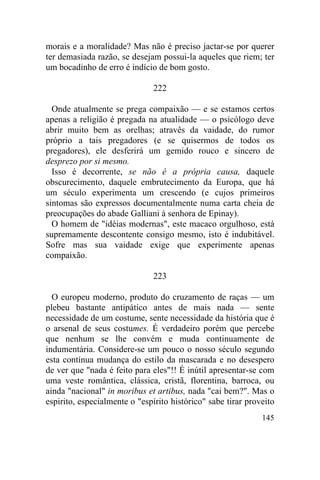 145
morais e a moralidade? Mas não é preciso jactar-se por querer
ter demasiada razão, se desejam possui-la aqueles que riem; ter
um bocadinho de erro é indício de bom gosto.
222
Onde atualmente se prega compaixão — e se estamos certos
apenas a religião é pregada na atualidade — o psicólogo deve
abrir muito bem as orelhas; atravês da vaidade, do rumor
próprio a tais pregadores (e se quisermos de todos os
pregadores), ele desferirá um gemido rouco e sincero de
desprezo por si mesmo.
Isso é decorrente, se não é a própria causa, daquele
obscurecimento, daquele embrutecimento da Europa, que há
um século experimenta um crescendo (e cujos primeiros
sintomas são expressos documentalmente numa carta cheia de
preocupações do abade Galliani à senhora de Epinay).
O homem de "idéias modernas", este macaco orgulhoso, está
supremamente descontente consigo mesmo, isto é indubitável.
Sofre mas sua vaidade exige que experimente apenas
compaixão.
223
O europeu moderno, produto do cruzamento de raças — um
plebeu bastante antipático antes de mais nada — sente
necessidade de um costume, sente necessidade da história que é
o arsenal de seus costumes. É verdadeiro porém que percebe
que nenhum se lhe convém e muda continuamente de
indumentária. Considere-se um pouco o nosso século segundo
esta contínua mudança do estilo da mascarada e no desespero
de ver que "nada é feito para eles"!! É inútil apresentar-se com
uma veste romântica, clássica, cristã, florentina, barroca, ou
ainda "nacional" in moribus et artibus, nada "cai bem?". Mas o
espirito, especialmente o "espírito histórico" sabe tirar proveito
 