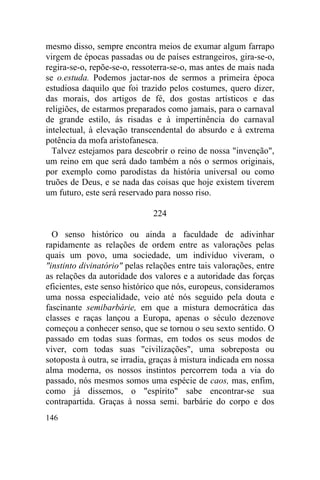 146
mesmo disso, sempre encontra meios de exumar algum farrapo
virgem de épocas passadas ou de países estrangeiros, gira-se-o,
regira-se-o, repõe-se-o, ressoterra-se-o, mas antes de mais nada
se o.estuda. Podemos jactar-nos de sermos a primeira época
estudiosa daquilo que foi trazido pelos costumes, quero dizer,
das morais, dos artigos de fé, dos gostas artísticos e das
religiões, de estarmos preparados como jamais, para o carnaval
de grande estilo, ás risadas e à impertinência do carnaval
intelectual, à elevação transcendental do absurdo e à extrema
potência da mofa aristofanesca.
Talvez estejamos para descobrir o reino de nossa "invenção",
um reino em que será dado também a nós o sermos originais,
por exemplo como parodistas da história universal ou como
truões de Deus, e se nada das coisas que hoje existem tiverem
um futuro, este será reservado para nosso riso.
224
O senso histórico ou ainda a faculdade de adivinhar
rapidamente as relações de ordem entre as valorações pelas
quais um povo, uma sociedade, um indivíduo viveram, o
"instinto divinatório" pelas relações entre tais valorações, entre
as relações da autoridade dos valores e a autoridade das forças
eficientes, este senso histórico que nós, europeus, consideramos
uma nossa especialidade, veio até nós seguido pela douta e
fascinante semibarbárie, em que a mistura democrática das
classes e raças lançou a Europa, apenas o século dezenove
começou a conhecer senso, que se tornou o seu sexto sentido. O
passado em todas suas formas, em todos os seus modos de
viver, com todas suas "civilizações", uma sobreposta ou
sotoposta à outra, se irradia, graças à mistura indicada em nossa
alma moderna, os nossos instintos percorrem toda a via do
passado, nós mesmos somos uma espécie de caos, mas, enfim,
como já dissemos, o "espírito" sabe encontrar-se sua
contrapartida. Graças à nossa semi. barbárie do corpo e dos
 