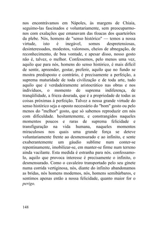 148
nos encontrávamos em Nápoles, às margens de Chiaia,
seguimo-las fascinados e voluntariamente, sem preocuparmo-
nos com exalações que emanavam das tloacas dos quarteirões
da plebe. Nós, homens de "senso histórico" — temos a nossa
virtude, isto é inegável, somos despretensiosas,
desinteressados, modestos, valorosos, cheios de abnegação, de
reconhecimento, de boa vontade, e apesar disso, nosso gosto
não é, talvez, o melhor. Confessemos, pelo menos uma vez,
aquilo que para nós, homens do senso histórico, é mais difícil
de sentir, apreender, gostar, preferir, aquilo que no fundo se
mostra predisposto e contrário, é precisamente a perfeição, a
suprema maturidade de toda civilização e de toda arte, tudo
aquilo que é verdadeiramente aristocrático nas obras e nos
indivíduos, o momento de suprema indiferença, de
tranqüilidade, a frieza dourada, que é a propriedade de todas as
coisas próximas à perfeição. Talvez a nossa grande virtude do
senso histórico seja o oposto necessário do "bom" gosto ou pelo
menos do "melhor" gosto, que só sabemos reproduzir em nós
com dificuldade. hesitantemente, e constrangidos naqueles
momentos poucos e raras de suprema felicidade e
transfiguração na vida humana, naqueles momentos
miraculosos nos quais uma grande força se deteve
voluntariamente frente ao desmensurado e ao infinito, e sente
exuberantemente um gáudio sublime num conter-se
repentinamente, imobilizar-se, em manter-se firme num terreno
ainda vacilante. Esta medida é estranha para nós. confessamo-
lo, aquilo que provoca interesse é precisamente o infinito, o
desmensurado. Como o cavaleiro transportado pelo seu ginete
numa corrida vertiginosa, nós, diante do infinito abandonamos
as bridas, nós homens modernos, nós, homens semibárbaros, e
sentimos apenas então a nossa felicidade, quanto maior for o
perigo.
 