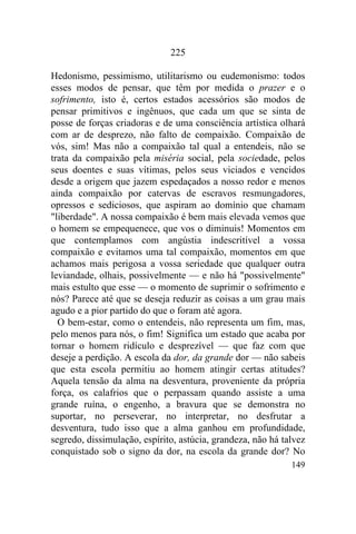 149
225
Hedonismo, pessimismo, utilitarismo ou eudemonismo: todos
esses modos de pensar, que têm por medida o prazer e o
sofrimento, isto é, certos estados acessórios são modos de
pensar primitivos e ingênuos, que cada um que se sinta de
posse de forças criadoras e de uma consciência artística olhará
com ar de desprezo, não falto de compaixão. Compaixão de
vós, sim! Mas não a compaixão tal qual a entendeis, não se
trata da compaixão pela miséria social, pela sociedade, pelos
seus doentes e suas vítimas, pelos seus viciados e vencidos
desde a origem que jazem espedaçados a nosso redor e menos
ainda compaixão por catervas de escravos resmungadores,
opressos e sediciosos, que aspiram ao domínio que chamam
"liberdade". A nossa compaixão é bem mais elevada vemos que
o homem se empequenece, que vos o diminuis! Momentos em
que contemplamos com angústia indescritível a vossa
compaixão e evitamos uma tal compaixão, momentos em que
achamos mais perigosa a vossa seriedade que qualquer outra
leviandade, olhais, possivelmente — e não há "possivelmente"
mais estulto que esse — o momento de suprimir o sofrimento e
nós? Parece até que se deseja reduzir as coisas a um grau mais
agudo e a pior partido do que o foram até agora.
O bem-estar, como o entendeis, não representa um fim, mas,
pelo menos para nós, o fim! Significa um estado que acaba por
tornar o homem ridículo e desprezível — que faz com que
deseje a perdição. A escola da dor, da grande dor — não sabeis
que esta escola permitiu ao homem atingir certas atitudes?
Aquela tensão da alma na desventura, proveniente da própria
força, os calafrios que o perpassam quando assiste a uma
grande ruína, o engenho, a bravura que se demonstra no
suportar, no perseverar, no interpretar, no desfrutar a
desventura, tudo isso que a alma ganhou em profundidade,
segredo, dissimulação, espírito, astúcia, grandeza, não há talvez
conquistado sob o signo da dor, na escola da grande dor? No
 