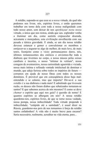 151
227
A retidão, supondo-se que essa se a nossa virtude, da qual não
podemos nos livrar, nós, espíritos livres, e então queremos
trabalhar em torno dela com toda a nossa malignidade com
todo nosso amor, sem deixar de nos aperfeiçoar nesta nossa
virtude, a única que nos restou, ainda que seu. esplendor venha
a iluminar um dia, como auréola crepuscular dourada,
acicatante e motejadora, esta civilização envelhecida com sua
pesada e tétrica gravidade. E ainda, se um dia nossa retidão
devesse estancar e gemer e convulsionar os membros e
enrijecer-se e augurar-se algo de melhor, de mais leve, de mais
tenro, lisonjeiro como o vicio: permaneçamos duros, nós,
últimos remanescentes dos estóicos e enviemos-lhe toda a
diabrura que tivermos no corpo, a nossa náusea pelas coisas
cambiais e incertas, o nosso "nitimur in vetitum", nossa
coragem de aventureiros, nossa curiosidade aguerrida e viciada.
nossa mais íntima e refinada vontade intelectual de dominar o
mundo, que adeja furiosa sobre todos os impérios do futuro —
corramos em ajuda de nosso Deus com todos os nossos
demônios. É provável que em conseqüência disso haja mal-
entendido e se calunie, mas que importa? Dir-se-á: a sua
retidão é a sua diabrura e nada mais! E admitindo que tivessem
razão, os deuses não foram diabos que rebatizados tornaram-se
santos? E que sabemos acerca de nós mesmos? E como se deve
chamar o espírito que aqui nos guia? é questão de nome! E
quantos espíritos se albergam em nós? A nossa retidão
quardemo-nos, espíritos livres, de que se torne nossa vaidade,
nossa pompa, nossa imbecilidade! Toda virtude propende à
imbecilidade; "estúpido até a santidade", é usual dizer na
Rússia, guardemo-nos pois de nos tornarmos à força da retidão
santos enfadonhos! A vida não é muito breve para encarar?
Seria necessário, realmente, acreditar na vida eterna, para...
 