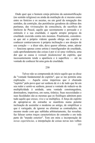 155
Onde quer que o homem esteja próximo da automortificação
(no sentido religioso) ou ainda da mutilação de si mesmo como
entre os fenícios e os ascetas, ou em geral da renegação dos
sentidos, da contrição, das penitências geradoras de cãibras dos
puritanas, das vivissecções da consciência, do sacrifício do
intelecto ãe Pascal, aquilo que secretamente o persuade e o
estimula é a sua crueldade, é aquele arrepio perigoso da
crueldade exercida contra nós mesmos. Finalmente, considere-
se que até o próprio vidente quando obriga seu espírito a
conhecer contrariamente à própria inclinação e aos desejos de
seu coração — a dizer não, deve querer afirmar, amar, adorar
— funciona apenas como artista é transfigurador da crueldade,
cada aprofundamento das coisas é por si só uma violência, uma
dor que se causa à vontade fundamental do espírito, que
incessantemente tende a aparência e à superfície — até na
vontade de conhecer há uma gota de crueldade.
230
Talvez não se compreenda de início aquilo que eu disse
da "vontade fundamental do espírito", que se me permita uma
explicação. — Aquela coisa imperiosa que é chamada
"espírito" pelo povo quer ser senhora de si e de tudo que há em
seu redor e sentir-se senhora, possui a vontade de reduzir-se da
multiplicidade à unidade, uma vontade constrangedora,
dominadora, imperiosa, em suma, tirânica. Suas necessidades e
suas faculdades são as mesmas que os fisiólogos admitem para
tudo aquilo que cresce, vive e se multiplica. A força do espírito
de apropriar-se do estranho se manifesta numa potente
inclinação de assimilar o moderno ao antigo, de simplificar o
que é variegado, de ignorar ou eliminar as contradições, do
mesmo modo com que sublinha arbitrariamente, faz ressaltar,
faz falsear certos traços característicos do estranho e em toda
parte do "mundo exterior". Tem em mira a incorporação de
novas experiências, a interpelação de coisas novas nos velhos
 