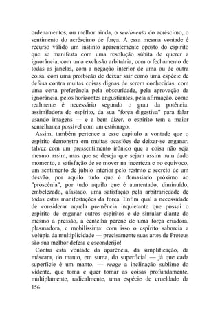 156
ordenamentos, ou melhor ainda, o sentimento do acréscimo, o
sentimento do acréscimo de força. A essa mesma vontade é
recurso válido um instinto aparentemente oposto do espírito
que se manifesta com uma resolução súbita de querer a
ignorância, com uma exclusão arbitrária, com o fechamento de
todas as janelas, com a negação interior de uma ou de outra
coisa. com uma proibição de deixar sair como uma espécie de
defesa contra muitas coisas dignas de serem conhecidas, com
uma certa preferência pela obscuridade, pela aprovação da
ignorância, pelos horizontes angustiantes, pela afirmação, como
realmente é necessário segundo o grau da potência.
assimiladora do espírito, da sua "força digestiva" para falar
usando imagens — e a bem dizer, o espírito tem a maior
semelhança possível com um estômago.
Assim, também pertence a esse capitulo a vontade que o
espírito demonstra em muitas ocasiões de deixar-se enganar,
talvez com um pressentimento irônico que a coisa não seja
mesmo assim, mas que se deseja que sejam assim num dado
momento, a satisfação de se mover na incerteza e no equívoco,
um sentimento de júbilo interior pelo restrito e secreto de um
desvão, por aquilo tudo que é demasiado próximo ao
"proscênia", por tudo aquilo que é aumentado, diminuído,
embelezado, afastado, uma satisfação pela arbitrariedade de
todas estas manifestações da força. Enfim qual a necessidade
de considerar aquela premência inquietante que possui o
espírito de enganar outros espíritos e de simular diante do
mesmo a pressão, a centelha perene de uma força criadora,
plasmadora, e mobilíssima; com isso o espírito saboreia a
volúpia da multiplicidade — precisamente suas artes de Proteus
são sua melhor defesa e esconderijo!
Contra esta vontade da aparência, da simplificação, da
máscara, do manto, em suma, do superficial — já que cada
superfície é um manto, — reage a inclinação sublime do
vidente, que toma e quer tomar as coisas profundamente,
multiplamente, radicalmente, uma espécie de crueldade da
 