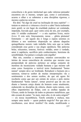 157
consciência e do gosto intelectual que cada valoroso pensador
encontrou em si mesmo, sempre que, como é conveniente,
acurou o olhar e se submeteu a uma disciplina rigorosa, e
mesmo a palavras severas.
Ele dirá: "há algo de cruel na inclinação do meu espírito" —
tentem os amáveis e virtuosos a levá-lo a cabo! Seria realmente
mais gentil, se em lugar da crueldade pudesse ser contatada,
imputada, louvada qual. quer outra coisa de nós, por exemplo,
uma 11 retidão exuberante" — a nós espíritos livres, muito
livres. E esta será, forçosamente, nossa ... glória póstuma!
Entretanto — até aquele dia é longa a espera seremos os
últimos a nos sentirmos disposição no adorno daquelas
quinquilharias morais: todo trabalho feito sem que se tenha
considerado esse gosto e sua alegre opulência. São palavras
belas, reluzentes, sonoras, festivas: retidão, amor à verdade,
amor à sapiência, sacrifício pelo conhecimento, heroísmo da
sensibilidade. Faz pulsar o coração com orgulho!
Mas nós, eremitas e marmotas, estamos convencidos no
íntimo de nossa consciência de eremitas que mesmo essa
pomposidade de palavras pertence ao antigo conjunto de
mentiras da inconsciente vaidade humana e que mesmo sob
estas cores lisonjeiras o terrível texto fundamental "homo
natura" sempre deve ser lembrado. Retraduzir o homem em a
natureza, tornar-se senhor de muitas interpretações vãs e
sentimentais e dos sensos ocultos, do que até agora foi
recoberto como que por um estrato de seixos e pelo eterno
fundamental "homo natura", tornar possível que de ora em
diante o homem esteja diante do homem como atualmente,
endurecido na disciplina da ciência, diante outra natura, com
olhos impertérritos de Édipo, com as orelhas tapadas de
Ulisses, surdo às lisonjas de todos os pássaros metafísicos, que
não cessam de cantar: "és mais, mais alto, és de outra origem!"
— eis nossa incumbência. Tarefa estranha e maluca, mas
sempre uma tarefa — quem poderia negá-lo? Por que nós o
escolhemos, esse dever insólito? Ou ainda, modificando a
 
